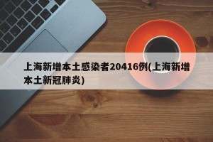 上海新增本土感染者20416例(上海新增本土新冠肺炎)