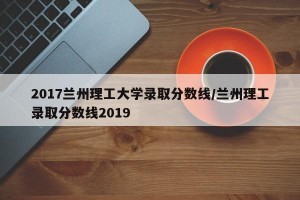 2017兰州理工大学录取分数线/兰州理工录取分数线2019