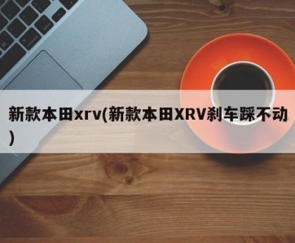 新款本田xrv(新款本田XRV刹车踩不动)