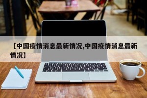 【中国疫情消息最新情况,中国疫情消息最新情况】