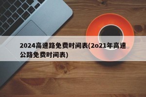 2024高速路免费时间表(2o21年高速公路免费时间表)