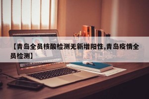 【青岛全员核酸检测无新增阳性,青岛疫情全员检测】