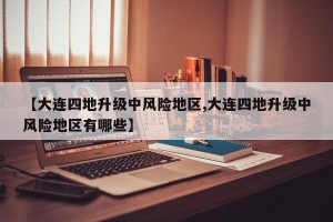 【大连四地升级中风险地区,大连四地升级中风险地区有哪些】