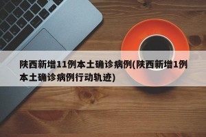 陕西新增11例本土确诊病例(陕西新增1例本土确诊病例行动轨迹)