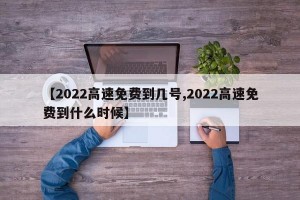 【2022高速免费到几号,2022高速免费到什么时候】