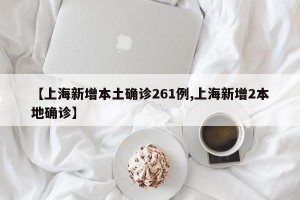 【上海新增本土确诊261例,上海新增2本地确诊】