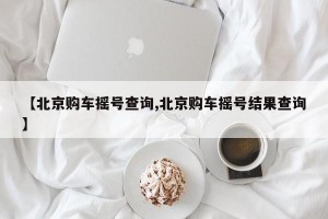 【北京购车摇号查询,北京购车摇号结果查询】