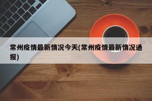 常州疫情最新情况今天(常州疫情最新情况通报)