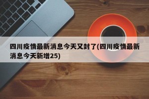 四川疫情最新消息今天又封了(四川疫情最新消息今天新增25)