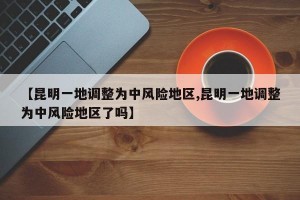 【昆明一地调整为中风险地区,昆明一地调整为中风险地区了吗】