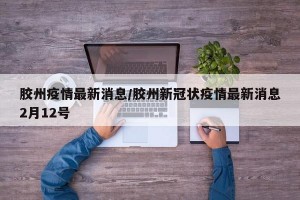 胶州疫情最新消息/胶州新冠状疫情最新消息2月12号