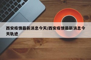 西安疫情最新消息今天/西安疫情最新消息今天轨迹