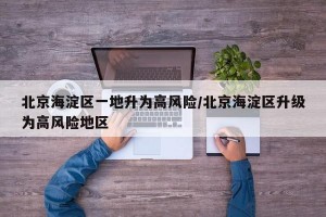 北京海淀区一地升为高风险/北京海淀区升级为高风险地区