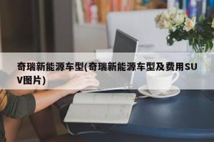 奇瑞新能源车型(奇瑞新能源车型及费用SUV图片)