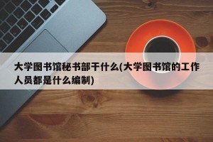 大学图书馆秘书部干什么(大学图书馆的工作人员都是什么编制)