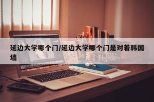 延边大学哪个门/延边大学哪个门是对着韩国墙