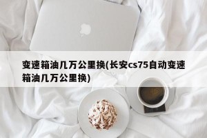 变速箱油几万公里换(长安cs75自动变速箱油几万公里换)