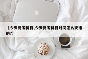 【今天高考科目,今天高考科目时间怎么安排的?】