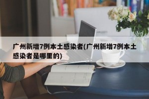 广州新增7例本土感染者(广州新增7例本土感染者是哪里的)