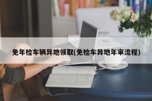 免年检车辆异地领取(免检车异地年审流程)
