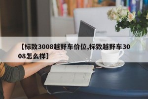 【标致3008越野车价位,标致越野车3008怎么样】