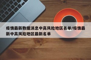 疫情最新数据消息中高风险地区名单/疫情最新中高风险地区最新名单