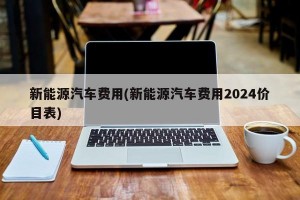 新能源汽车费用(新能源汽车费用2024价目表)