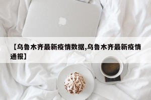 【乌鲁木齐最新疫情数据,乌鲁木齐最新疫情通报】