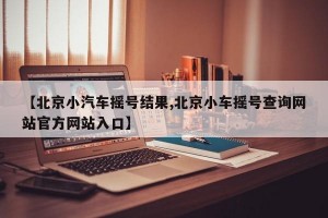 【北京小汽车摇号结果,北京小车摇号查询网站官方网站入口】