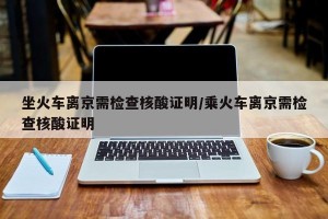 坐火车离京需检查核酸证明/乘火车离京需检查核酸证明