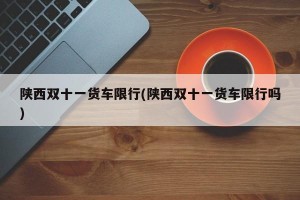 陕西双十一货车限行(陕西双十一货车限行吗)