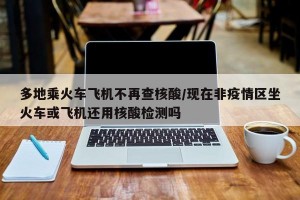 多地乘火车飞机不再查核酸/现在非疫情区坐火车或飞机还用核酸检测吗