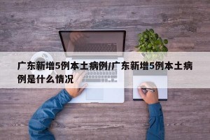 广东新增5例本土病例/广东新增5例本土病例是什么情况