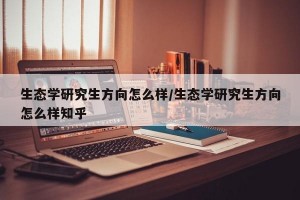 生态学研究生方向怎么样/生态学研究生方向怎么样知乎