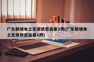 广东新增本土无症状感染者1例(广东新增本土无症状感染者1例)