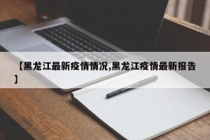 【黑龙江最新疫情情况,黑龙江疫情最新报告】