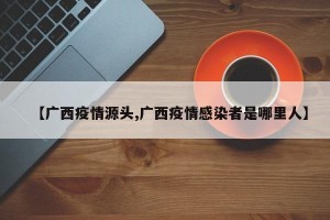 【广西疫情源头,广西疫情感染者是哪里人】