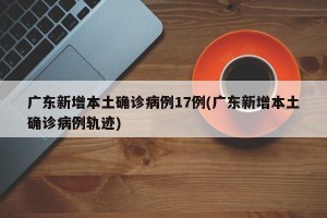 广东新增本土确诊病例17例(广东新增本土确诊病例轨迹)