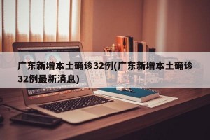 广东新增本土确诊32例(广东新增本土确诊32例最新消息)