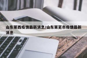 山东莱西疫情最新消息/山东莱芜市疫情最新消息