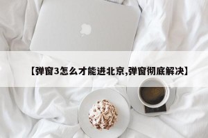 【弹窗3怎么才能进北京,弹窗彻底解决】