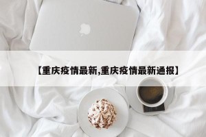【重庆疫情最新,重庆疫情最新通报】
