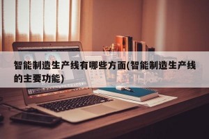 智能制造生产线有哪些方面(智能制造生产线的主要功能)