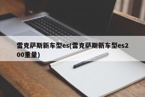 雷克萨斯新车型es(雷克萨斯新车型es200重量)