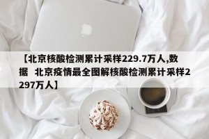 【北京核酸检测累计采样229.7万人,数据  北京疫情最全图解核酸检测累计采样2297万人】
