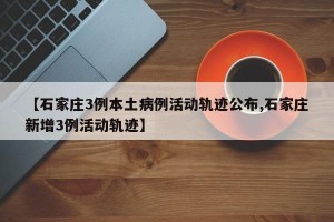 【石家庄3例本土病例活动轨迹公布,石家庄新增3例活动轨迹】