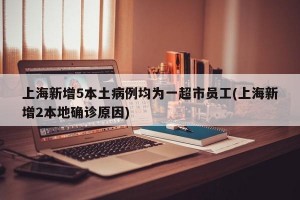 上海新增5本土病例均为一超市员工(上海新增2本地确诊原因)