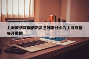 上海疫情数据创新高意味着什么?/上海疫情每月数据