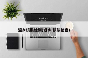返乡核酸检测(返乡 核酸检查)