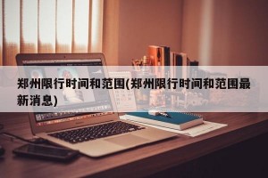 郑州限行时间和范围(郑州限行时间和范围最新消息)